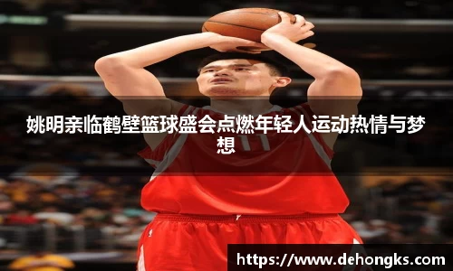 姚明亲临鹤壁篮球盛会点燃年轻人运动热情与梦想