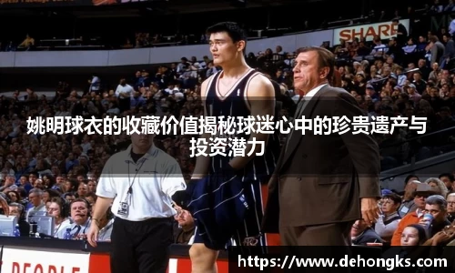 姚明球衣的收藏价值揭秘球迷心中的珍贵遗产与投资潜力